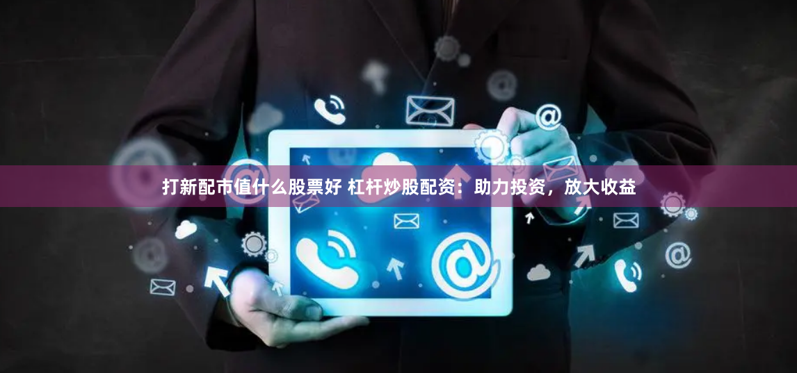 打新配市值什么股票好 杠杆炒股配资：助力投资，放大收益