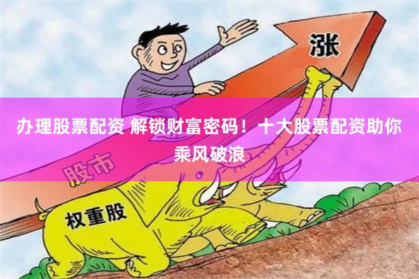 办理股票配资 解锁财富密码！十大股票配资助你乘风破浪