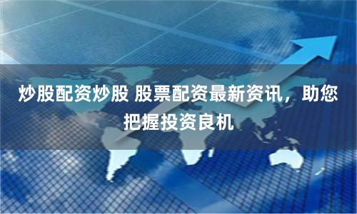 炒股配资炒股 股票配资最新资讯，助您把握投资良机