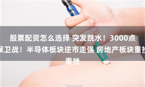 股票配资怎么选择 突发跳水！3000点保卫战！半导体板块逆市走强 房地产板块重挫