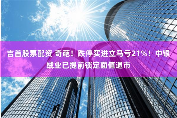 吉首股票配资 奇葩！跌停买进立马亏21%！中银绒业已提前锁定面值退市