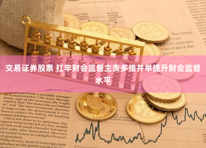 交易证券股票 扛牢财会监督主责多措并举提升财会监督水平
