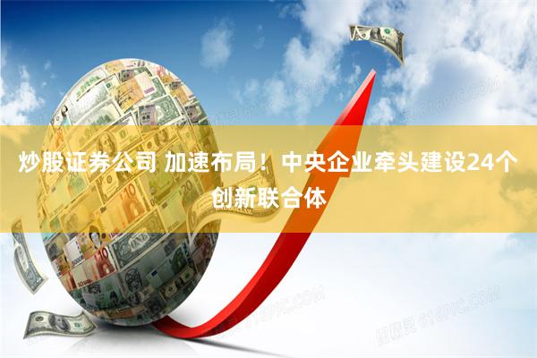 炒股证券公司 加速布局！中央企业牵头建设24个创新联合体