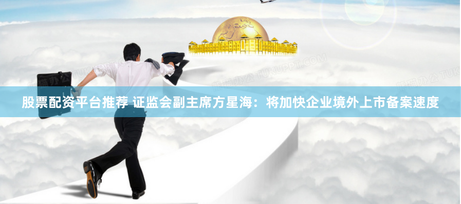 股票配资平台推荐 证监会副主席方星海：将加快企业境外上市备案速度