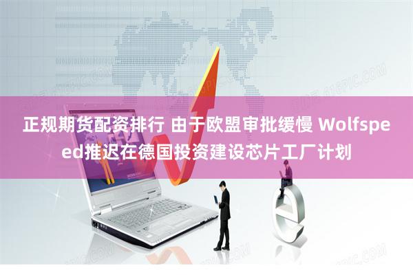正规期货配资排行 由于欧盟审批缓慢 Wolfspeed推迟在德国投资建设芯片工厂计划