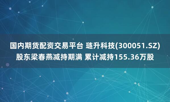 国内期货配资交易平台 琏升科技(300051.SZ)股东梁春燕减持期满 累计减持155.36万股