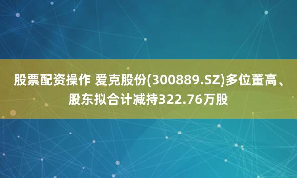 股票配资操作 爱克股份(300889.SZ)多位董高、股东拟合计减持322.76万股