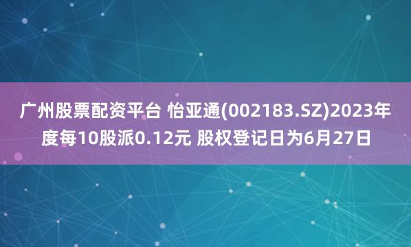 广州股票配资平台 怡亚通(002183.SZ)2023年度每10股派0.12元 股权登记日为6月27日