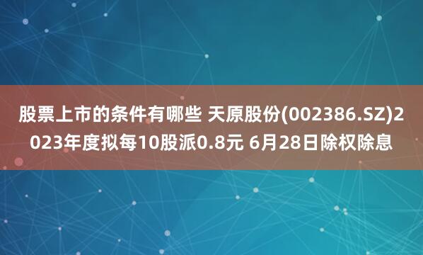 股票上市的条件有哪些 天原股份(002386.SZ)2023年度拟每10股派0.8元 6月28日除权除息