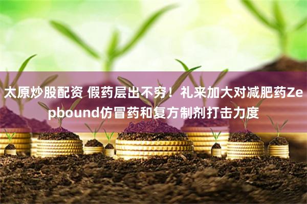 太原炒股配资 假药层出不穷！礼来加大对减肥药Zepbound仿冒药和复方制剂打击力度