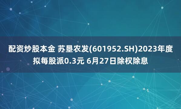 配资炒股本金 苏垦农发(601952.SH)2023年度拟每股派0.3元 6月27日除权除息