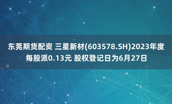 东莞期货配资 三星新材(603578.SH)2023年度每股派0.13元 股权登记日为6月27日