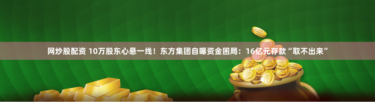 网炒股配资 10万股东心悬一线！东方集团自曝资金困局：16亿元存款“取不出来”