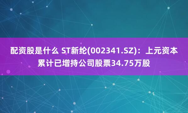 配资股是什么 ST新纶(002341.SZ)：上元资本累计已增持公司股票34.75万股