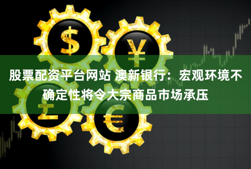 股票配资平台网站 澳新银行：宏观环境不确定性将令大宗商品市场承压