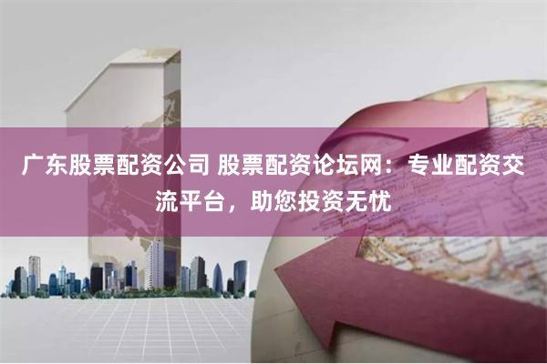 广东股票配资公司 股票配资论坛网：专业配资交流平台，助您投资无忧