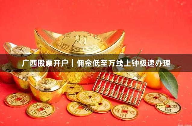 广西股票开户｜佣金低至万线上钟极速办理